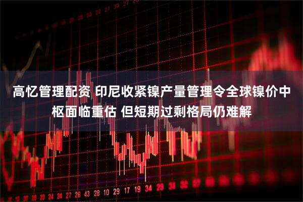 高忆管理配资 印尼收紧镍产量管理令全球镍价中枢面临重估 但短期过剩格局仍难解