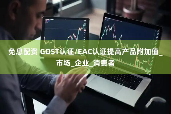 免息配资 GOST认证/EAC认证提高产品附加值_市场_企业_消费者