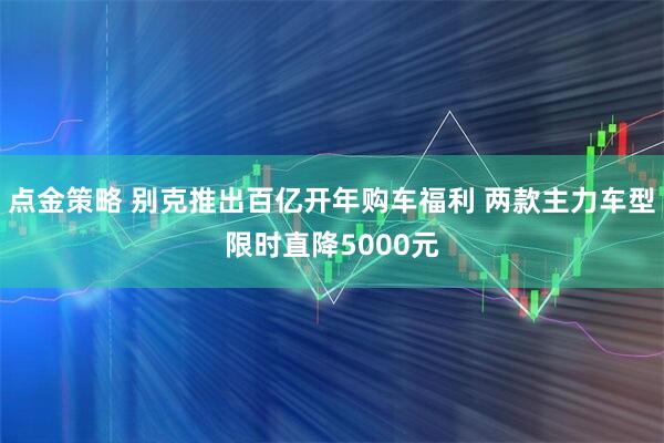 点金策略 别克推出百亿开年购车福利 两款主力车型限时直降5000元