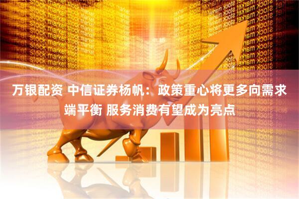 万银配资 中信证券杨帆：政策重心将更多向需求端平衡 服务消费有望成为亮点