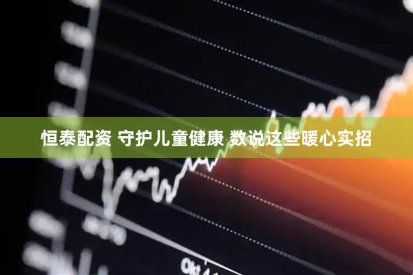 恒泰配资 守护儿童健康 数说这些暖心实招