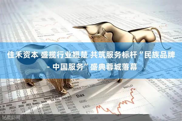 佳禾资本 盛揽行业翘楚 共筑服务标杆“民族品牌－中国服务”盛典蓉城落幕