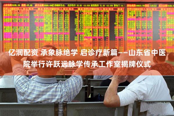 亿润配资 承象脉绝学 启诊疗新篇——山东省中医院举行许跃远脉学传承工作室揭牌仪式
